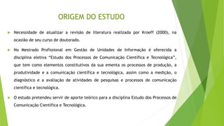 ORIGEM DO ESTUDO
 Necessidade de atualizar a revisão de literatura realizada por Kroeff (2000), na
ocasião de seu curso de doutorado.
 No Mestrado Profissional em Gestão de Unidades de Informação é oferecida a
disciplina eletiva “Estudo dos Processos de Comunicação Científica e Tecnológica”,
que tem como elementos constitutivos da sua ementa os processos de produção, a
produtividade e a comunicação científica e tecnológica, assim como a medição, o
diagnóstico e a avaliação de atividades de pesquisas e processos de comunicação
científica e tecnológica.
 O estudo pretendeu servir de aporte teórico para a disciplina Estudo dos Processos de
Comunicação Científica e Tecnológica.
 