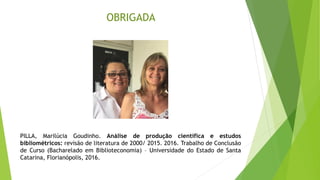 OBRIGADA
PILLA, Marilúcia Goudinho. Análise de produção científica e estudos
bibliométricos: revisão de literatura de 2000/ 2015. 2016. Trabalho de Conclusão
de Curso (Bacharelado em Biblioteconomia) – Universidade do Estado de Santa
Catarina, Florianópolis, 2016.
 