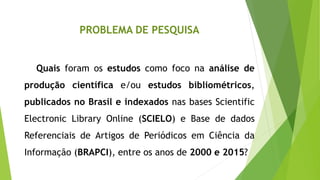 PROBLEMA DE PESQUISA
Quais foram os estudos como foco na análise de
produção científica e/ou estudos bibliométricos,
publicados no Brasil e indexados nas bases Scientific
Electronic Library Online (SCIELO) e Base de dados
Referenciais de Artigos de Periódicos em Ciência da
Informação (BRAPCI), entre os anos de 2000 e 2015?
 