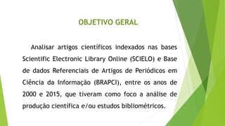 OBJETIVO GERAL
Analisar artigos científicos indexados nas bases
Scientific Electronic Library Online (SCIELO) e Base
de dados Referenciais de Artigos de Periódicos em
Ciência da Informação (BRAPCI), entre os anos de
2000 e 2015, que tiveram como foco a análise de
produção científica e/ou estudos bibliométricos.
 