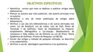 OBJETIVOS ESPECÍFICOS
✓ Identificar revista que mais se dedicou a publicar artigos sobre
bibliometria;
✓ Elencar os autores que mais publicam, sob autoria principal e/ou
co-autoria;
✓ Identificar o ano de maior publicação de artigos sobre
bibliometria;
✓ Verificar o uso das leis bibliométricas e de outras derivadas tais
como: Lei de Bradford; Lei de Lotka; Leis de Zipf; Ponto de
Transição T de Goffman; Fator de Imediatismo ou Impacto;
Acoplamento Bibliográfico e Co-citação; Obsolescência da
Literatura e Vida média; Lei do Elitismo ou Lei de Price; Teoria
Epidêmica de Goffman /Frente de Pesquisa; Lei 80/20;
✓ Extrair dos artigos o método de pesquisa utilizado, se descritivo
e/ou exploratório;
✓ Verificar o uso da abordagem quantitativa e/ou qualitativa.
 