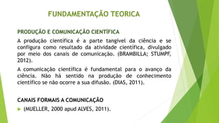 FUNDAMENTAÇÃO TEORICA
PRODUÇÃO E COMUNICAÇÃO CIENTÍFICA
A produção científica é a parte tangível da ciência e se
configura como resultado da atividade científica, divulgado
por meio dos canais de comunicação. (BRAMBILLA; STUMPF,
2012).
A comunicação científica é fundamental para o avanço da
ciência. Não há sentido na produção de conhecimento
científico se não ocorre a sua difusão. (DIAS, 2011).
CANAIS FORMAIS A COMUNICAÇÃO
 (MUELLER, 2000 apud ALVES, 2011).
 