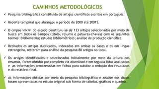 ✓ Pesquisa bibliográfica constituída de artigos científicos escritos em português.
✓ Recorte temporal que abrangeu o período de 2000 até 20015.
✓ O corpus inicial do estudo constituiu-se de 133 artigos selecionados por meio da
busca em todos os campos (título, resumo e palavras-chaves) com os seguintes
termos: Bibliometria; estudos bibliométricos; análise de produção científica.
✓ Retirados os artigos duplicados, indexados em ambas as bases e os em língua
estrangeira, restaram para análise da pesquisa 80 artigos no total.
✓ Os artigos identificados e selecionados inicialmente por meio da leitura dos
resumos, foram obtidos por completo via download e em seguida lidos analisados
e as informações armazenadas em fichas para subdiar a redação dos resultados
e do relatório final.
✓ As informações obtidas por meio da pesquisa bibliográfica e análise dos dados
foram apresentadas no estudo original sob forma de tabelas, gráficos e quadros.
CAMINHOS METODOLÓGICOS
 