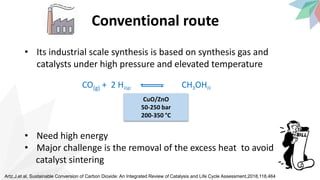 Conventional route
• Its industrial scale synthesis is based on synthesis gas and
catalysts under high pressure and elevated temperature
• Need high energy
• Major challenge is the removal of the excess heat to avoid
catalyst sintering
Artz,J,et al, Sustainable Conversion of Carbon Dioxide: An Integrated Review of Catalysis and Life Cycle Assessment,2018,118,464
CuO/ZnO
50-250 bar
200-350 °C
CO(g) + 2 H2(g) CH3OH(l)
 