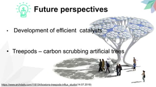 Future perspectives
• Development of efficient catalysts
• Treepods – carbon scrubbing artificial trees
https://www.archdaily.com/118154/bostons-treepods-influx_studio(14.07.2018)
 