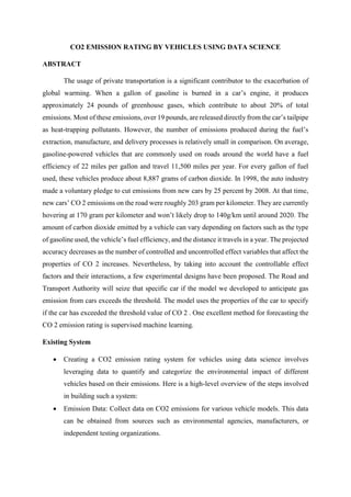 CO2 EMISSION RATING BY VEHICLES USING DATA SCIENCE
ABSTRACT
The usage of private transportation is a significant contributor to the exacerbation of
global warming. When a gallon of gasoline is burned in a car’s engine, it produces
approximately 24 pounds of greenhouse gases, which contribute to about 20% of total
emissions. Most of these emissions, over 19 pounds, are released directly from the car’s tailpipe
as heat-trapping pollutants. However, the number of emissions produced during the fuel’s
extraction, manufacture, and delivery processes is relatively small in comparison. On average,
gasoline-powered vehicles that are commonly used on roads around the world have a fuel
efficiency of 22 miles per gallon and travel 11,500 miles per year. For every gallon of fuel
used, these vehicles produce about 8,887 grams of carbon dioxide. In 1998, the auto industry
made a voluntary pledge to cut emissions from new cars by 25 percent by 2008. At that time,
new cars’ CO 2 emissions on the road were roughly 203 gram per kilometer. They are currently
hovering at 170 gram per kilometer and won’t likely drop to 140g/km until around 2020. The
amount of carbon dioxide emitted by a vehicle can vary depending on factors such as the type
of gasoline used, the vehicle’s fuel efficiency, and the distance it travels in a year. The projected
accuracy decreases as the number of controlled and uncontrolled effect variables that affect the
properties of CO 2 increases. Nevertheless, by taking into account the controllable effect
factors and their interactions, a few experimental designs have been proposed. The Road and
Transport Authority will seize that specific car if the model we developed to anticipate gas
emission from cars exceeds the threshold. The model uses the properties of the car to specify
if the car has exceeded the threshold value of CO 2 . One excellent method for forecasting the
CO 2 emission rating is supervised machine learning.
Existing System
 Creating a CO2 emission rating system for vehicles using data science involves
leveraging data to quantify and categorize the environmental impact of different
vehicles based on their emissions. Here is a high-level overview of the steps involved
in building such a system:
 Emission Data: Collect data on CO2 emissions for various vehicle models. This data
can be obtained from sources such as environmental agencies, manufacturers, or
independent testing organizations.
 