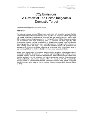CO2 Emissions,
 Edward William Jolly MSc BEng (Hons) MCIBSE LEED AP            A Review of The United Kingdom’s
                                                                                 Domestic Target




                 CO2 Emissions,
         A Review of The United Kingdom’s
                 Domestic Target
Edward William Jolly MSc BEng (Hons) MCIBSE LEED AP

ABSTRACT

This paper provides a review of CO2 emissions within the UK. A detailed account of all the
fundamental world conferences and steps taken to curtail CO2 emissions globally is provided.
The review considers the International, European and the United Kingdom’s (UK) specific
CO2 emission reduction targets established by the Kyoto Protocol (KP) and also analyses the
UK governments even more challenging 20% CO2 emission reduction target by 2010.
Government schemes, papers & legislation to achieve this domestic goal are reviewed
focussing upon the mechanisms in place working to achieve the target and mechanisms in
place working against the target. CO2 emissions predictions by the UK government are
analysed until 2010 and the review concludes a UK shortfall from the domestic target of
approximately 10.5MtC of which the Built Environment sector accounts for 5MtC.

A case study focuses upon the difference of CO2 emission between a sustainable and a non-
sustainable residential development. An analysis is presented providing the CO2 emission
from each building. Through a process of mathematics the sustain-ably constructed building
identifies a difference of CO2 emissions from the non-sustainable building. This difference is
then divided into the UK domestic target shortfall. The answer of 500,000 equates to the
required number of similar sized sustainable construction projects within the UK to bring the
Built Environment sector back on tract to meet the UK CO2 Emission, 20% Domestic Target
by 2010.




                                                       1
 