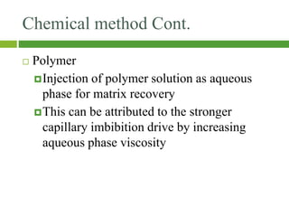 Chemical method Cont.
 Polymer
Injection of polymer solution as aqueous
phase for matrix recovery
This can be attributed to the stronger
capillary imbibition drive by increasing
aqueous phase viscosity
 