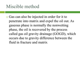 Miscible method
 Gas can also be injected in order for it to
penetrate into matrix and expel the oil out. As
gaseous phase is normally the nonwetting
phase, the oil is recovered by the process
called gas oil gravity drainage (GOGD), which
occurs due to gravity difference between the
fluid in fracture and matrix
 