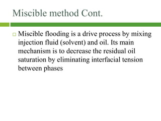 Miscible method Cont.
 Miscible flooding is a drive process by mixing
injection fluid (solvent) and oil. Its main
mechanism is to decrease the residual oil
saturation by eliminating interfacial tension
between phases
 