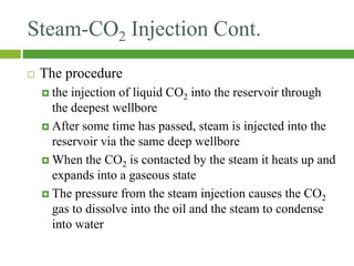 Steam-CO2 Injection Cont.
 The procedure
 the injection of liquid CO2 into the reservoir through
the deepest wellbore
 After some time has passed, steam is injected into the
reservoir via the same deep wellbore
 When the CO2 is contacted by the steam it heats up and
expands into a gaseous state
 The pressure from the steam injection causes the CO2
gas to dissolve into the oil and the steam to condense
into water
 