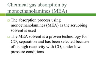 Chemical gas absorption by
monoethanolamines (MEA)
 The absorption process using
monoethanolamines (MEA) as the scrubbing
solvent is used
 The MEA solvent is a proven technology for
CO2 separation and has been selected because
of its high reactivity with CO2 under low
pressure conditions
 