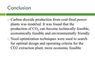 Conclusion
 Carbon dioxide production from coal-fired power
plants was modeled. It was found that the
production of CO2 can become technically feasible,
economically feasible and environmentally friendly
 Need optimization techniques were used to search
for optimal design and operating criteria for the
CO2 extraction plant, more economic feasible
 