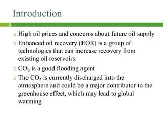 Introduction
 High oil prices and concerns about future oil supply
 Enhanced oil recovery (EOR) is a group of
technologies that can increase recovery from
existing oil reservoirs
 CO2 is a good flooding agent
 The CO2 is currently discharged into the
atmosphere and could be a major contributor to the
greenhouse effect, which may lead to global
warming
 