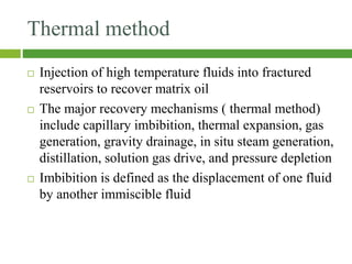 Thermal method
 Injection of high temperature fluids into fractured
reservoirs to recover matrix oil
 The major recovery mechanisms ( thermal method)
include capillary imbibition, thermal expansion, gas
generation, gravity drainage, in situ steam generation,
distillation, solution gas drive, and pressure depletion
 Imbibition is defined as the displacement of one fluid
by another immiscible fluid
 