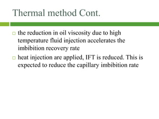 Thermal method Cont.
 the reduction in oil viscosity due to high
temperature fluid injection accelerates the
imbibition recovery rate
 heat injection are applied, IFT is reduced. This is
expected to reduce the capillary imbibition rate
 
