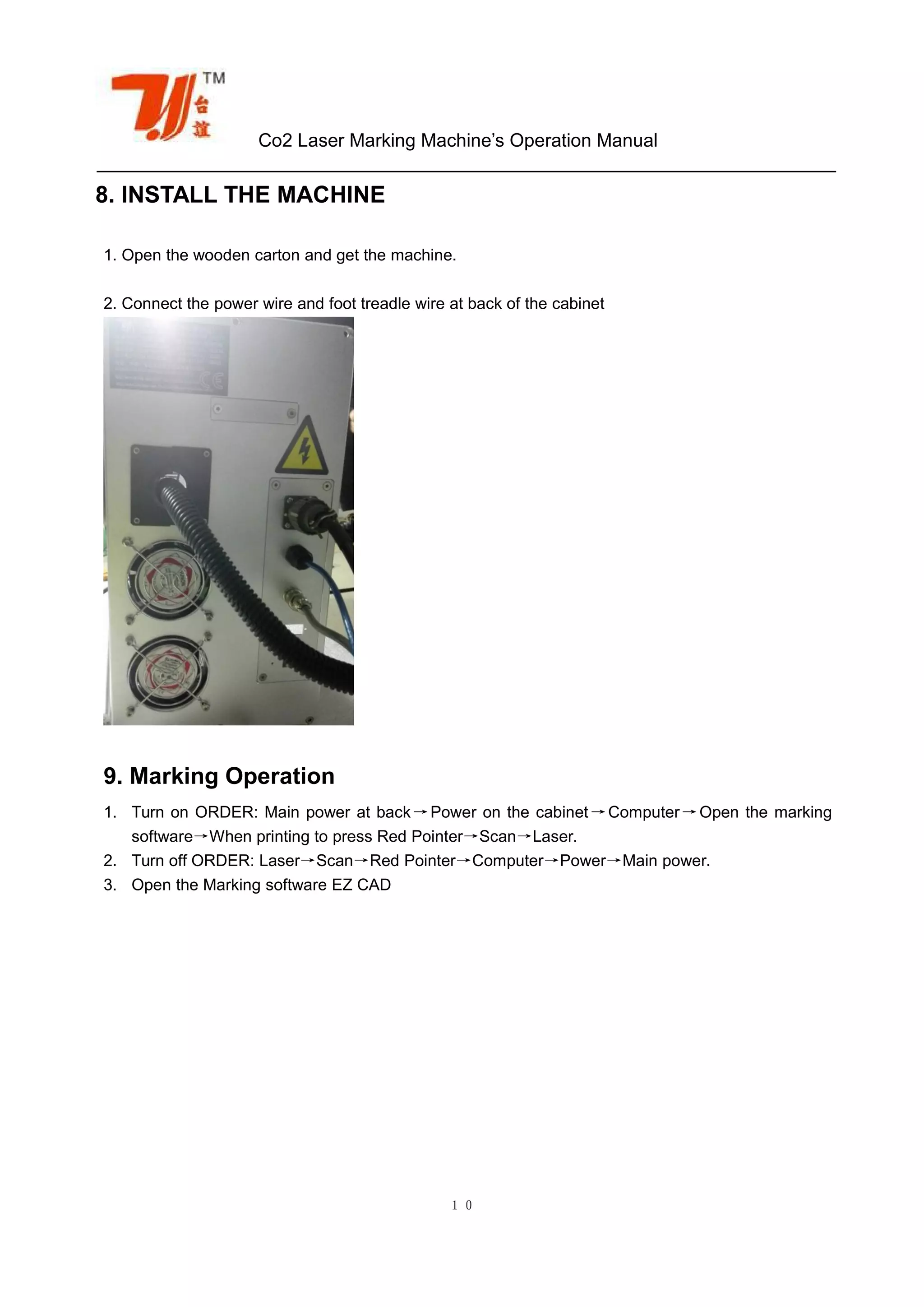 Co2 Laser Marking Machine’s Operation Manual
１０
8. INSTALL THE MACHINE
1. Open the wooden carton and get the machine.
2. Connect the power wire and foot treadle wire at back of the cabinet
9. Marking Operation
1. Turn on ORDER: Main power at back→Power on the cabinet→Computer→Open the marking
software→When printing to press Red Pointer→Scan→Laser.
2. Turn off ORDER: Laser→Scan→Red Pointer→Computer→Power→Main power.
3. Open the Marking software EZ CAD
 