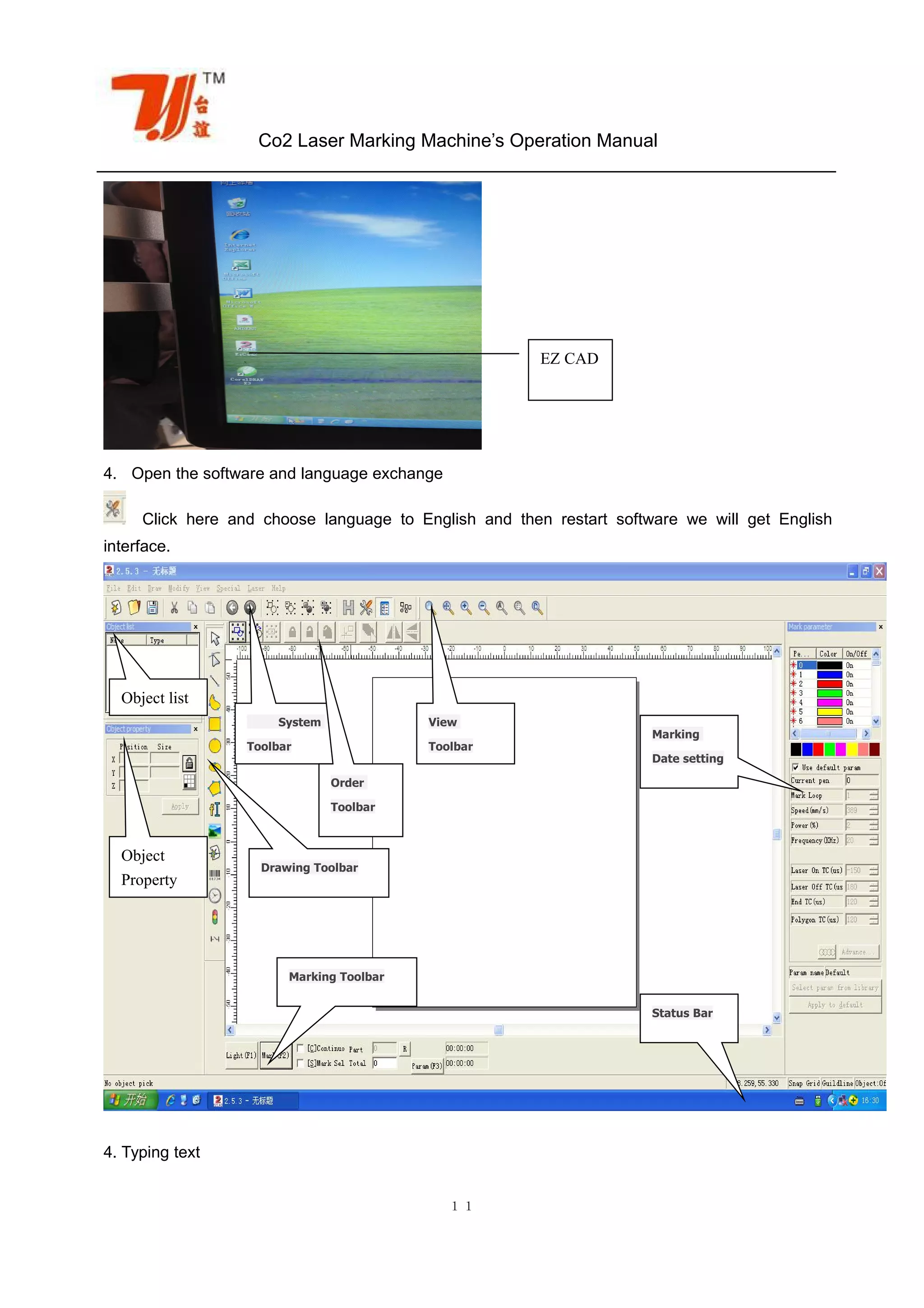 Co2 Laser Marking Machine’s Operation Manual
１１
4. Open the software and language exchange
Click here and choose language to English and then restart software we will get English
interface.
4. Typing text
EZ CAD
Object list
System
Toolbar
Object
Property
View
Toolbar
Order
Toolbar
Drawing Toolbar
Marking Toolbar
Status Bar
Marking
Date setting
 