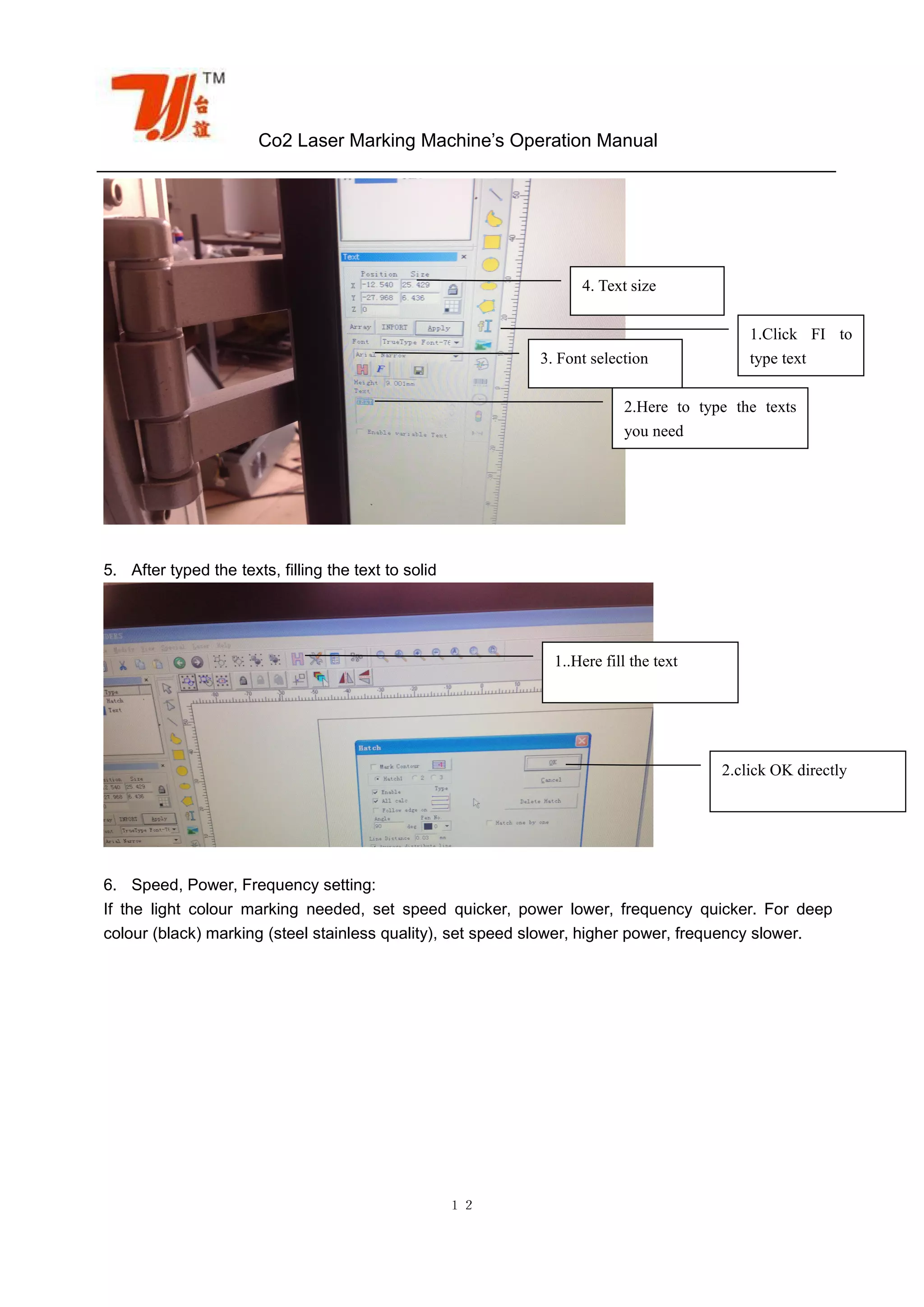Co2 Laser Marking Machine’s Operation Manual
１２
5. After typed the texts, filling the text to solid
6. Speed, Power, Frequency setting:
If the light colour marking needed, set speed quicker, power lower, frequency quicker. For deep
colour (black) marking (steel stainless quality), set speed slower, higher power, frequency slower.
1.Click FI to
type text
2.Here to type the texts
you need
3. Font selection
4. Text size
1..Here fill the text
2.click OK directly
 