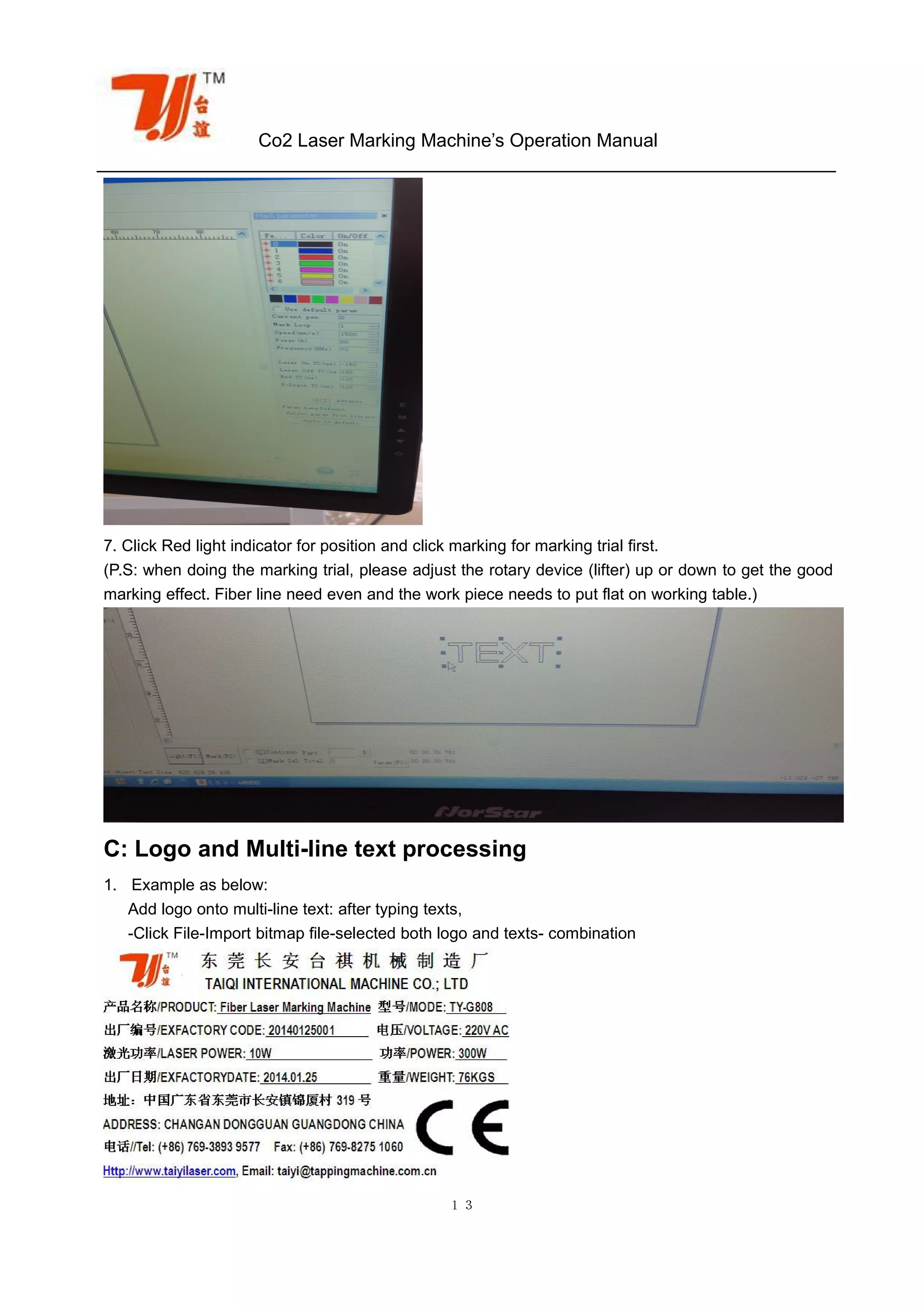 Co2 Laser Marking Machine’s Operation Manual
１３
7. Click Red light indicator for position and click marking for marking trial first.
(P.S: when doing the marking trial, please adjust the rotary device (lifter) up or down to get the good
marking effect. Fiber line need even and the work piece needs to put flat on working table.)
C: Logo and Multi-line text processing
1. Example as below:
Add logo onto multi-line text: after typing texts,
-Click File-Import bitmap file-selected both logo and texts- combination
 