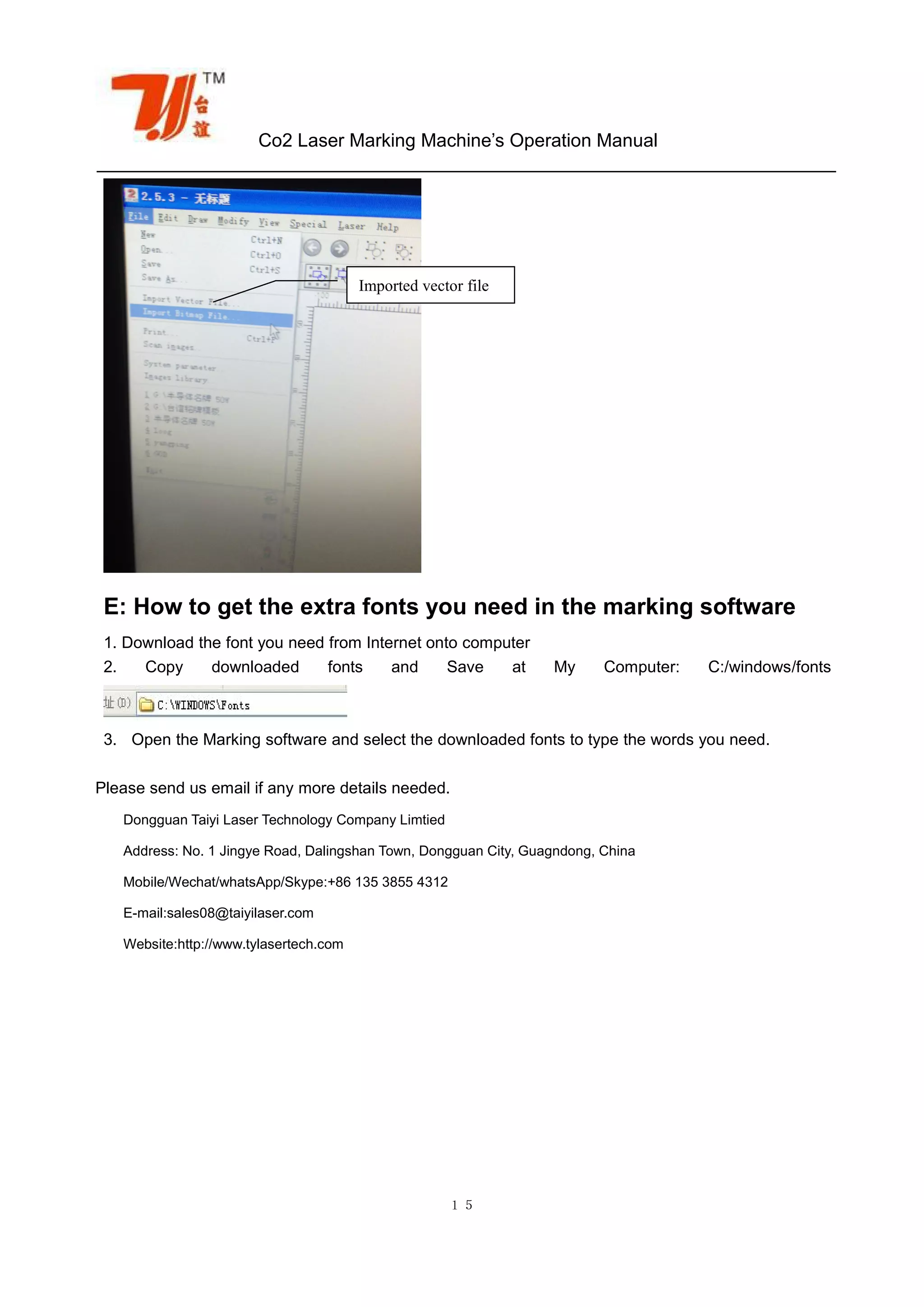 Co2 Laser Marking Machine’s Operation Manual
１５
E: How to get the extra fonts you need in the marking software
1. Download the font you need from Internet onto computer
2. Copy downloaded fonts and Save at My Computer: C:/windows/fonts
3. Open the Marking software and select the downloaded fonts to type the words you need.
Please send us email if any more details needed.
Dongguan Taiyi Laser Technology Company Limtied
Address: No. 1 Jingye Road, Dalingshan Town, Dongguan City, Guagndong, China
Mobile/Wechat/whatsApp/Skype:+86 135 3855 4312
E-mail:sales08@taiyilaser.com
Website:http://www.tylasertech.com
Imported vector file
 