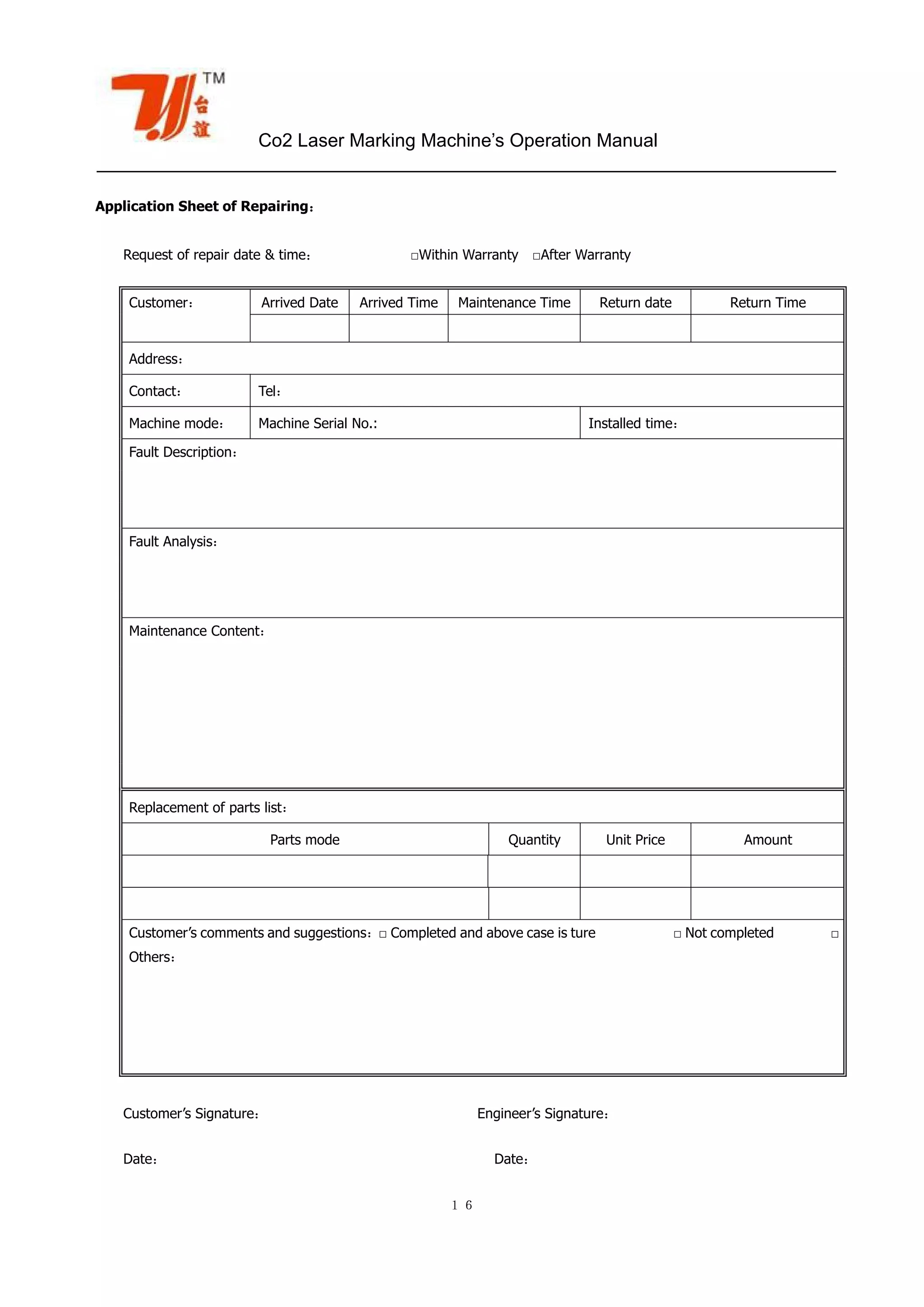 Co2 Laser Marking Machine’s Operation Manual
１６
Application Sheet of Repairing：
Request of repair date & time： □Within Warranty □After Warranty
Customer’s Signature： Engineer’s Signature：
Date： Date：
Customer： Arrived Date Arrived Time Maintenance Time Return date Return Time
Address：
Contact： Tel：
Machine mode： Machine Serial No.: Installed time：
Fault Description：
Fault Analysis：
Maintenance Content：
Replacement of parts list：
Parts mode Quantity Unit Price Amount
Customer’s comments and suggestions：□ Completed and above case is ture □ Not completed □
Others：
 