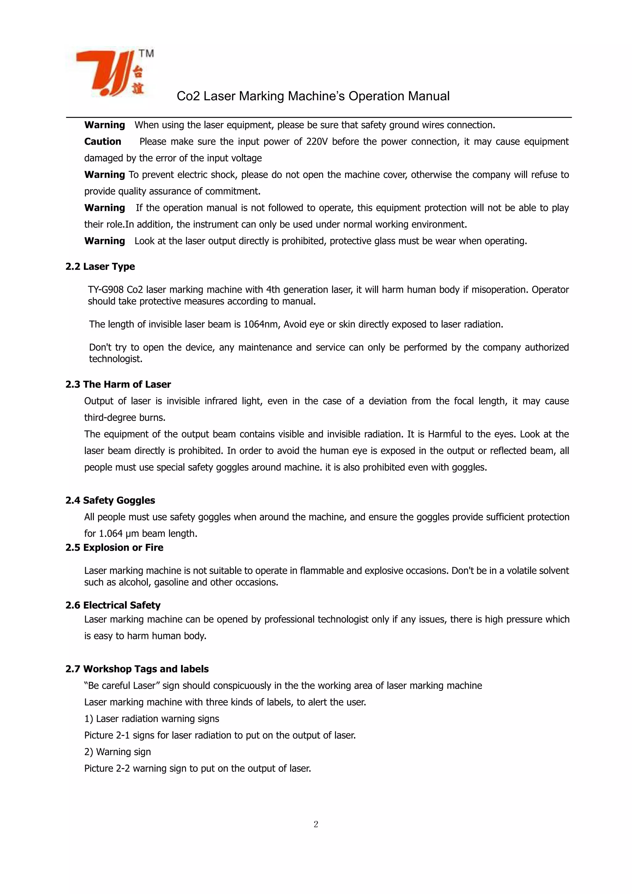 Co2 Laser Marking Machine’s Operation Manual
２
Warning When using the laser equipment, please be sure that safety ground wires connection.
Caution Please make sure the input power of 220V before the power connection, it may cause equipment
damaged by the error of the input voltage
Warning To prevent electric shock, please do not open the machine cover, otherwise the company will refuse to
provide quality assurance of commitment.
Warning If the operation manual is not followed to operate, this equipment protection will not be able to play
their role.In addition, the instrument can only be used under normal working environment.
Warning Look at the laser output directly is prohibited, protective glass must be wear when operating.
2.2 Laser Type
TY-G908 Co2 laser marking machine with 4th generation laser, it will harm human body if misoperation. Operator
should take protective measures according to manual.
The length of invisible laser beam is 1064nm, Avoid eye or skin directly exposed to laser radiation.
Don't try to open the device, any maintenance and service can only be performed by the company authorized
technologist.
2.3 The Harm of Laser
Output of laser is invisible infrared light, even in the case of a deviation from the focal length, it may cause
third-degree burns.
The equipment of the output beam contains visible and invisible radiation. It is Harmful to the eyes. Look at the
laser beam directly is prohibited. In order to avoid the human eye is exposed in the output or reflected beam, all
people must use special safety goggles around machine. it is also prohibited even with goggles.
2.4 Safety Goggles
All people must use safety goggles when around the machine, and ensure the goggles provide sufficient protection
for 1.064 µm beam length.
2.5 Explosion or Fire
Laser marking machine is not suitable to operate in flammable and explosive occasions. Don't be in a volatile solvent
such as alcohol, gasoline and other occasions.
2.6 Electrical Safety
Laser marking machine can be opened by professional technologist only if any issues, there is high pressure which
is easy to harm human body.
2.7 Workshop Tags and labels
“Be careful Laser” sign should conspicuously in the the working area of laser marking machine
Laser marking machine with three kinds of labels, to alert the user.
1) Laser radiation warning signs
Picture 2-1 signs for laser radiation to put on the output of laser.
2) Warning sign
Picture 2-2 warning sign to put on the output of laser.
 