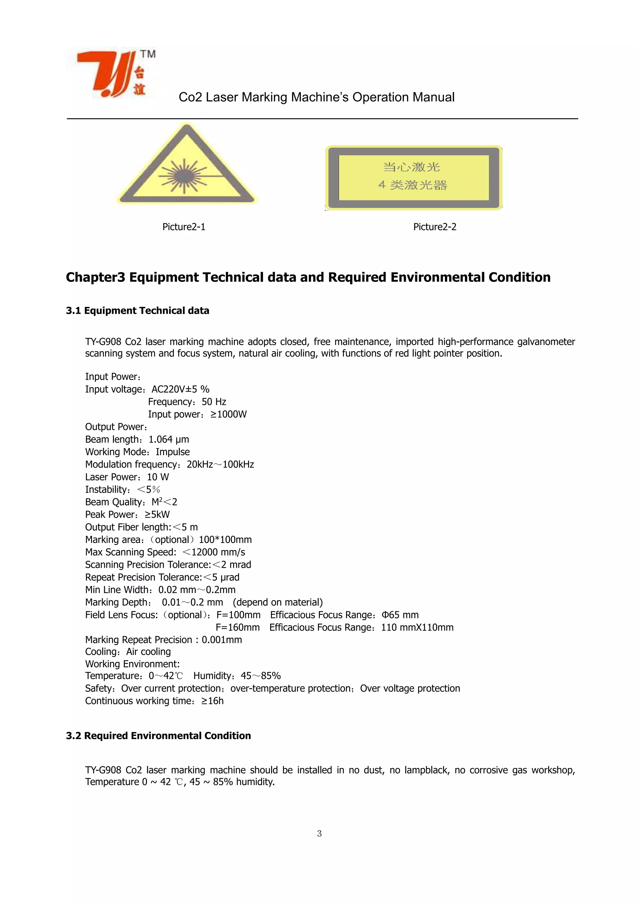 Co2 Laser Marking Machine’s Operation Manual
３
Picture2-1 Picture2-2
Chapter3 Equipment Technical data and Required Environmental Condition
3.1 Equipment Technical data
TY-G908 Co2 laser marking machine adopts closed, free maintenance, imported high-performance galvanometer
scanning system and focus system, natural air cooling, with functions of red light pointer position.
Input Power：
Input voltage：AC220V±5 %
Frequency：50 Hz
Input power：≥1000W
Output Power：
Beam length：1.064 µm
Working Mode：Impulse
Modulation frequency：20kHz～100kHz
Laser Power：10 W
Instability：＜5％
Beam Quality：M2
＜2
Peak Power：≥5kW
Output Fiber length:＜5 m
Marking area：（optional）100*100mm
Max Scanning Speed: ＜12000 mm/s
Scanning Precision Tolerance:＜2 mrad
Repeat Precision Tolerance:＜5 μrad
Min Line Width：0.02 mm～0.2mm
Marking Depth： 0.01～0.2 mm (depend on material)
Field Lens Focus:（optional）：F=100mm Efficacious Focus Range：Φ65 mm
F=160mm Efficacious Focus Range：110 mmX110mm
Marking Repeat Precision : 0.001mm
Cooling：Air cooling
Working Environment:
Temperature：0～42℃ Humidity：45～85%
Safety：Over current protection；over-temperature protection；Over voltage protection
Continuous working time：≥16h
3.2 Required Environmental Condition
TY-G908 Co2 laser marking machine should be installed in no dust, no lampblack, no corrosive gas workshop,
Temperature 0 ~ 42 ℃, 45 ~ 85% humidity.
 