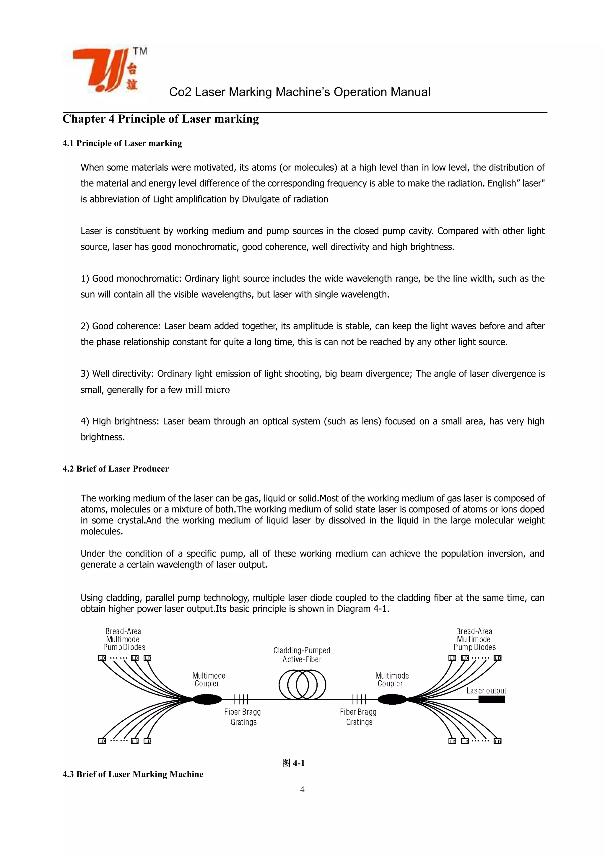 Co2 Laser Marking Machine’s Operation Manual
４
Chapter 4 Principle of Laser marking
4.1 Principle of Laser marking
When some materials were motivated, its atoms (or molecules) at a high level than in low level, the distribution of
the material and energy level difference of the corresponding frequency is able to make the radiation. English” laser"
is abbreviation of Light amplification by Divulgate of radiation
Laser is constituent by working medium and pump sources in the closed pump cavity. Compared with other light
source, laser has good monochromatic, good coherence, well directivity and high brightness.
1) Good monochromatic: Ordinary light source includes the wide wavelength range, be the line width, such as the
sun will contain all the visible wavelengths, but laser with single wavelength.
2) Good coherence: Laser beam added together, its amplitude is stable, can keep the light waves before and after
the phase relationship constant for quite a long time, this is can not be reached by any other light source.
3) Well directivity: Ordinary light emission of light shooting, big beam divergence; The angle of laser divergence is
small, generally for a few mill micro
4) High brightness: Laser beam through an optical system (such as lens) focused on a small area, has very high
brightness.
4.2 Brief of Laser Producer
The working medium of the laser can be gas, liquid or solid.Most of the working medium of gas laser is composed of
atoms, molecules or a mixture of both.The working medium of solid state laser is composed of atoms or ions doped
in some crystal.And the working medium of liquid laser by dissolved in the liquid in the large molecular weight
molecules.
Under the condition of a specific pump, all of these working medium can achieve the population inversion, and
generate a certain wavelength of laser output.
Using cladding, parallel pump technology, multiple laser diode coupled to the cladding fiber at the same time, can
obtain higher power laser output.Its basic principle is shown in Diagram 4-1.
图 4-1
4.3 Brief of Laser Marking Machine
 