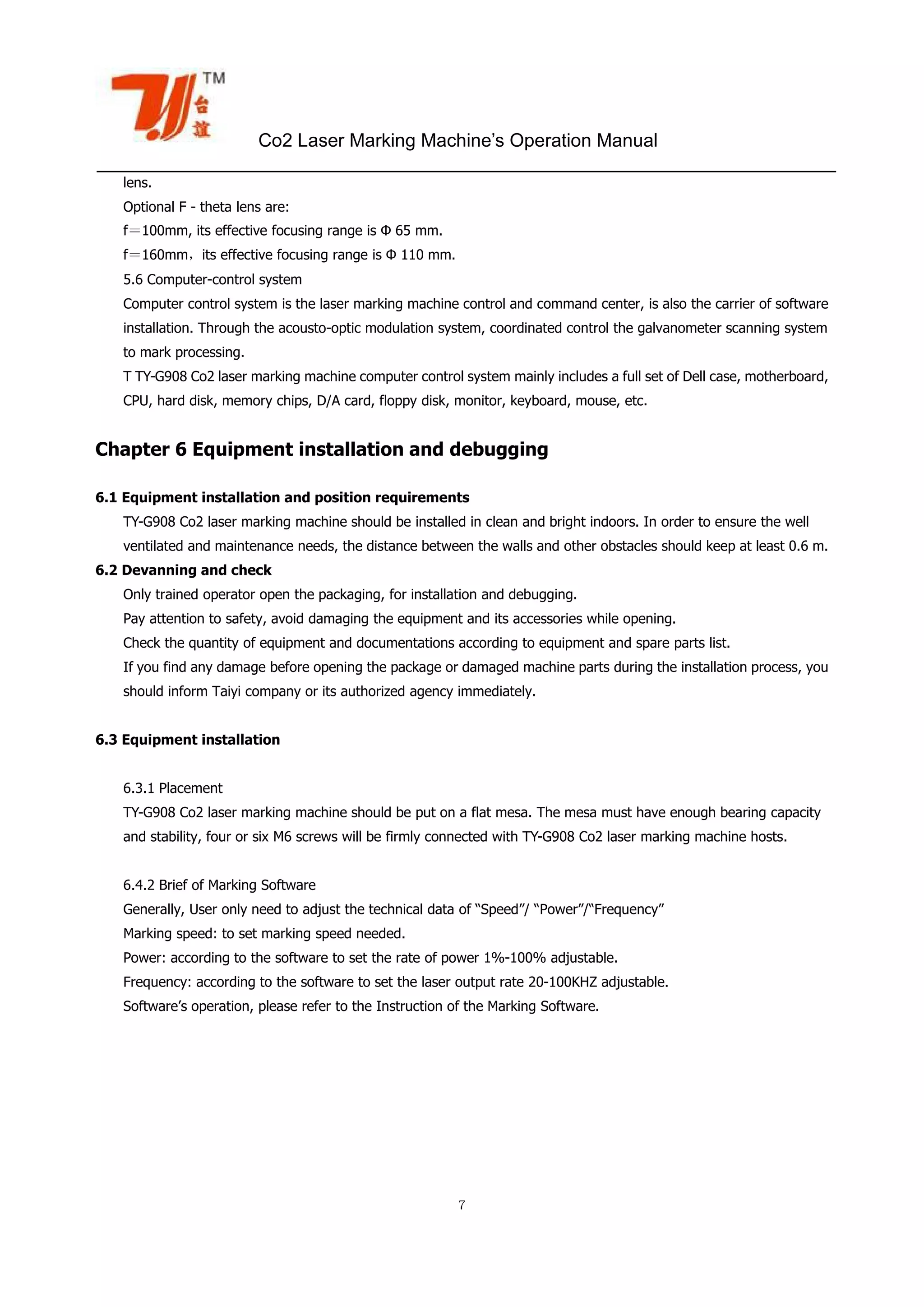 Co2 Laser Marking Machine’s Operation Manual
７
lens.
Optional F - theta lens are:
f＝100mm, its effective focusing range is Φ 65 mm.
f＝160mm，its effective focusing range is Φ 110 mm.
5.6 Computer-control system
Computer control system is the laser marking machine control and command center, is also the carrier of software
installation. Through the acousto-optic modulation system, coordinated control the galvanometer scanning system
to mark processing.
T TY-G908 Co2 laser marking machine computer control system mainly includes a full set of Dell case, motherboard,
CPU, hard disk, memory chips, D/A card, floppy disk, monitor, keyboard, mouse, etc.
Chapter 6 Equipment installation and debugging
6.1 Equipment installation and position requirements
TY-G908 Co2 laser marking machine should be installed in clean and bright indoors. In order to ensure the well
ventilated and maintenance needs, the distance between the walls and other obstacles should keep at least 0.6 m.
6.2 Devanning and check
Only trained operator open the packaging, for installation and debugging.
Pay attention to safety, avoid damaging the equipment and its accessories while opening.
Check the quantity of equipment and documentations according to equipment and spare parts list.
If you find any damage before opening the package or damaged machine parts during the installation process, you
should inform Taiyi company or its authorized agency immediately.
6.3 Equipment installation
6.3.1 Placement
TY-G908 Co2 laser marking machine should be put on a flat mesa. The mesa must have enough bearing capacity
and stability, four or six M6 screws will be firmly connected with TY-G908 Co2 laser marking machine hosts.
6.4.2 Brief of Marking Software
Generally, User only need to adjust the technical data of “Speed”/ “Power”/“Frequency”
Marking speed: to set marking speed needed.
Power: according to the software to set the rate of power 1%-100% adjustable.
Frequency: according to the software to set the laser output rate 20-100KHZ adjustable.
Software’s operation, please refer to the Instruction of the Marking Software.
 