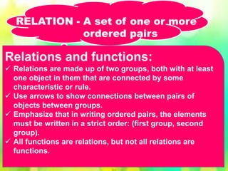 Relations and functions:
 Relations are made up of two groups, both with at least
one object in them that are connected by some
characteristic or rule.
 Use arrows to show connections between pairs of
objects between groups.
 Emphasize that in writing ordered pairs, the elements
must be written in a strict order: (first group, second
group).
 All functions are relations, but not all relations are
functions.
RELATION - A set of one or more
ordered pairs
 