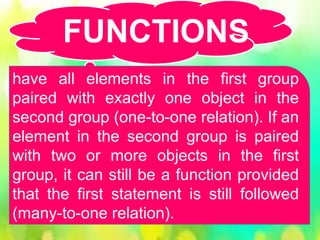 have all elements in the first group
paired with exactly one object in the
second group (one-to-one relation). If an
element in the second group is paired
with two or more objects in the first
group, it can still be a function provided
that the first statement is still followed
(many-to-one relation).
FUNCTIONS
 