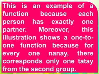 This is an example of a
function because each
person has exactly one
partner. Moreover, this
illustration shows a one-to-
one function because for
every one nanay, there
corresponds only one tatay
from the second group.
 