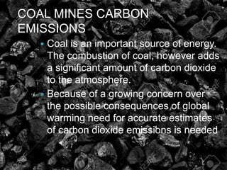 COAL MINES CARBON
EMISSIONS
 Coal is an important source of energy.
The combustion of coal, however adds
a significant amount of carbon dioxide
to the atmosphere.
 Because of a growing concern over
the possible consequences of global
warming need for accurate estimates
of carbon dioxide emissions is needed
 