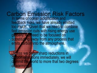Carbon Emission Risk Factors
In terms of ocean acidification and
feedback risks, we have already emitted
too much. Given that we need to combine
fast emission cuts with rising energy use
globally, we need to be focused on
substituting away from any process that
emits carbon into the atmosphere.
Unless we begin sharp reductions in
carbon emissions immediately, we will
commit the world to more that two degrees
of warming.
 