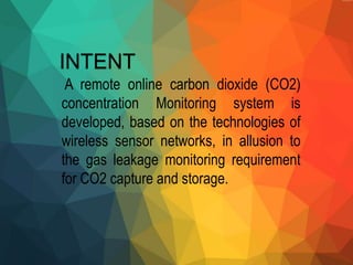 INTENT
A remote online carbon dioxide (CO2)
concentration Monitoring system is
developed, based on the technologies of
wireless sensor networks, in allusion to
the gas leakage monitoring requirement
for CO2 capture and storage.
 