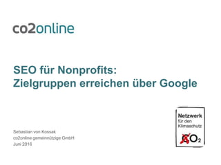 SEO für Nonprofits:
Zielgruppen erreichen über Google
Sebastian von Kossak
co2online gemeinnützige GmbH
Juni 2016
 