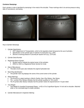 Container Stampings
Each cylinder or tube is identified by stampings in the metal of the shoulder. These markings refer to its service pressure rating,
date of manufacture, and testing.
Key to Cylinder Stampings
1. Cylinder Specification
• DOT–Department of Transportation, which is the regulatory body that governs the use of cylinders.
• Specification of the cylinder type of material of construction (e.g., 3AA).
• Service or working pressure in pounds per square inch (e.g., 2,015 psi).
2. Cylinder Serial Number
3. Registered Owner Symbol
• Symbol used to indicate the original owner of the cylinders.
• ARCO or AGA is a Registered Owner Symbol for Linde.
4. Date of Manufacture
• This date (month-year) also indicates the original hydrostatic test.
5. Neck Ring Identification
• The cylinder neck ring displays the name of the current owner of the cylinder.
6. Retest Markings
• The format for a retest marking is: Month–Facility–Year–Plus Rating– Star Stamp.
• The + symbol (Plus Rating) indicates that the cylinder qualifies for 10% overfill.
• The symbol (Star Stamp) indicates that the cylinder meets the requirements for 10-year retest
7. Tare Weight
• Tare Weight for liquefied Compressed Gases: in KG or G to 3 significant figures 1/4 inch tall on shoulder. Attached
collar or non-removable tag for smaller cylinders.
8. Cylinder Manufacturer’s Inspection Marking
 