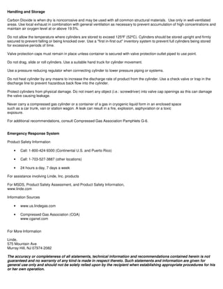 Handling and Storage
Carbon Dioxide is when dry is noncorrosive and may be used with all common structural materials. Use only in well-ventilated
areas. Use local exhaust in combination with general ventilation as necessary to prevent accumulation of high concentrations and
maintain air oxygen level at or above 19.5%.
Do not allow the temperature where cylinders are stored to exceed 125ºF (52ºC). Cylinders should be stored upright and firmly
secured to prevent falling or being knocked over. Use a "first in-first out" inventory system to prevent full cylinders being stored
for excessive periods of time.
Valve protection caps must remain in place unless container is secured with valve protection outlet piped to use point.
Do not drag, slide or roll cylinders. Use a suitable hand truck for cylinder movement.
Use a pressure reducing regulator when connecting cylinder to lower pressure piping or systems.
Do not heat cylinder by any means to increase the discharge rate of product from the cylinder. Use a check valve or trap in the
discharge line to prevent hazardous back flow into the cylinder.
Protect cylinders from physical damage. Do not insert any object (i.e.: screwdriver) into valve cap openings as this can damage
the valve causing leakage.
Never carry a compressed gas cylinder or a container of a gas in cryogenic liquid form in an enclosed space
such as a car trunk, van or station wagon. A leak can result in a fire, explosion, asphyxiation or a toxic
exposure.
For additional recommendations, consult Compressed Gas Association Pamphlets G-6.
Emergency Response System
Product Safety Information
• Call: 1-800-424-9300 (Continental U.S. and Puerto Rico)
• Call: 1-703-527-3887 (other locations)
• 24 hours a day, 7 days a week
For assistance involving Linde, Inc. products
For MSDS, Product Safety Assessment, and Product Safety Information,
www.linde.com
Information Sources
• www.us.lindegas.com
• Compressed Gas Association (CGA)
www.cganet.com
For More Information
Linde,
575 Mountain Ave
Murray Hill, NJ 07974-2082
The accuracy or completeness of all statements, technical information and recommendations contained herein is not
guaranteed and no warranty of any kind is made in respect thereto. Such statements and information are given for
general use only and should not be solely relied upon by the recipient when establishing appropriate procedures for his
or her own operation.
 