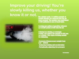Improve your driving! You’re
slowly killing us, whether you
know it or not. On a global scale, 2.4 million pounds of
carbon dioxide are released into the air
every second. The number one contributor
of CO2 pollution is use of fossil fuels.
Burning one gallon of gasoline releases
up to 8,887 grams of CO2 into the air.
Utilizing Eco-driving, or strategic
driving, can reduce the amount of CO2 you
car creates. This style of driving entails
the following:
-Removal of Unnecessary weight from
your vehicle
-Reducing braking and acceleration
-Periodically adjusting tire pressure
Tim Donoghue
 