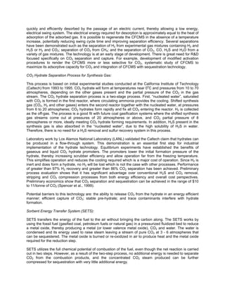 quickly and efficiently desorbed by the passage of an electric current, thereby allowing a low energy,
electrical swing system. The electrical energy required for desorption is approximately equal to the heat of
adsorption of the adsorbed gas. It is possible to regenerate the CFCMS in the absence of a temperature
increase, potentially reducing swing cycle time and improving separation efficiency. Several separations
have been demonstrated such as the separation of H2 from experimental gas mixtures containing H2 and
H2S or H2 and CO2; separation of CO2 from CH4; and the separation of CO2, CO, H2S and H2O from a
variety of gas mixtures. The technology is at an early stage of development. There is great need for R&D
focused specifically on CO2 separation and capture. For example, development of modified activation
procedures to render the CFCMS more or less selective for CO2, systematic study of CFCMS to
maximize its adsorptive capacity for CO2 and integration of CFCMS with sequestration technology.
CO2 Hydrate Separation Process for Synthesis Gas:
This process is based on initial experimental studies conducted at the California Institute of Technology
(Caltech) from 1993 to 1995. CO2 hydrate will form at temperatures near 0o
C and pressures from 10 to 70
atmospheres, depending on the other gases present and the partial pressure of the CO2 in the gas
stream. The CO2 hydrate separation process is a two-stage process. First, “nucleated water”, saturated
with CO2 is formed in the first reactor, where circulating ammonia provides the cooling. Shifted synthesis
gas (CO2, H2 and other gases) enters the second reactor together with the nucleated water, at pressures
from 6 to 20 atmospheres; CO2 hydrates form rapidly and fix all CO2 entering the reactor. H2 is collected
as the off-gas. The process is a good fit with future coal gasification systems where the shifted synthesis
gas streams come out at pressures of 20 atmospheres or above, and CO2 partial pressure of 8
atmospheres or more, ideally meeting CO2 hydrate forming requirements. In addition, H2S present in the
synthesis gas is also absorbed in the “nucleated water”, due to the high solubility of H2S in water.
Therefore, there is no need for a H2S removal and sulfur recovery system in this process.
Laboratory work by Los Alamos National Laboratory (LANL) validated the Caltech claim that hydrates can
be produced in a flow-through system. This demonstration is an essential first step for industrial
implementation of the hydrate technology. Equilibrium experiments have established the benefits of
gaseous and liquid CO2 hydrate promoters. The promoters lower the initial formation pressure of the
hydrate, thereby increasing scrubber efficiency and allow operation far from the freezing temperature.
This simplifies operation and reduces the cooling required which is a major cost of operation. Since H2 is
inert and does form a hydrate, no H2 will be lost which is not the case with other processes. Performance
of greater than 97% H2 recovery and greater than 86% CO2 separation has been achieved. Preliminary
process evaluation shows that it has significant advantage over conventional H2S and CO2 removal,
stripping and CO2 compression processes from both energy efficiency and overall cost perspectives.
Preliminary economics show that CO2 separation and sequestration can be achieved in the range of $10
to 11/tonne of CO2 (Spencer et al., 1999).
Potential barriers to this technology are: the ability to release CO2 from the hydrate in an energy efficient
manner; efficient capture of CO2; stable pre-hydrate; and trace contaminants interfere with hydrate
formation.
Sorbent Energy Transfer System (SETS):
SETS transfers the energy of the fuel to the air without bringing the carbon along. The SETS works by
using the fossil fuel (gasified coal, petroleum fuels or natural gas) in a pressurized fluidized bed to reduce
a metal oxide, thereby producing a metal (or lower valence metal oxide), CO2 and water. The water is
condensed and its energy used to raise steam leaving a stream of pure CO2 at 3 - 6 atmospheres that
can be sequestered. The metal oxide is burned or re-oxidized in air to produce heat and the metal oxide
required for the reduction step.
SETS utilizes the full chemical potential of combustion of the fuel, even though the net reaction is carried
out in two steps. However, as a result of the two-step process, no additional energy is needed to separate
CO2 from the combustion products, and the concentrated CO2 steam produced can be further
compressed for sequestration with very little additional energy.
 