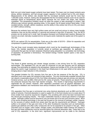 Both iron and nickel based oxygen sorbents have been tested. The lower cost iron based sorbents were
strong, attrition resistance, and had enough oxygen capacity to fully oxidized fuel to CO2 and stream.
Measurements of the attrition rate showed that the iron-based sorbents would last for more than
1,000,000 cycles. However, testing also demonstrated that the iron-based sorbents could not be used for
extended period at temperatures above 800o
C because the iron sinters into larger, less reactive
crystallites. This temperature limitation would not allow the system to take advantage of modern, high
efficiency gas turbines typically operating today. In this aspect, the Ni based sorbent fared better. It had
excellent activity, strength, attrition resistance, and the ability to fully oxidize fuel (CH4) to CO2 and steam
at 1,050o
C without sintering.
Because the sorbents have very high surface areas and are small and porous to reduce mass transfer
resistance, they can be fully oxidized in 3 seconds and reduced in less than 18 seconds. Thus, the SETS
process can be carried out in small, high throughput (transport and fluidized bed) reactors. Because the
reactors are small, internally insulated and do not require exotic materials the capital cost of the system is
very low.
SETS can capture CO2 for sequestration. Costs are on the order of US $10 – 20/ton for separation and
compression to pipeline pressures (Copeland et al., 2001).
The last three novel concepts being developed which could be the breakthrough technologies of the
future. CO2 hydrate separation is currently aimed at synthesis gas separation. Its application to
combustion flue gas has not been assessed. Electrical swing adsorption is a completely new technology
of separation. Its potential is tremendous. The Sorbent Energy Transfer System opens a new way of
burning fuels.
Conclusions
The threat of global warming and climate change provides a new driving force for CO2 separation
technologies. The separated CO2 can be used for enhanced oil and gas recovery and for geological
storage, thus eliminating its release to the atmosphere. Capture and storage of CO2 is the only option that
allows the world’s huge investment in the fossil fuel infrastructure to be used whilst at the same time
bringing about a major reduction in CO2 emissions.
The greatest limitation for CO2 recovery from flue gas is the low pressure of the flue gas. CO2 is
absorbed much more easily into solvents at high pressure. The only commercially available solvents that
can absorb a reasonable amount of CO2 from dilute atmospheric pressure gas are primary and sterically
hindered amines, such as MEA, DGA and the KS- series of solvents. These solvents can absorb CO2 at
low pressures because they have high reaction energies. This results in high-energy requirements to
regenerate the rich solvent. However, other separation processes such as physical adsorption, low
temperature distillation and membranes have serious limitations when used for CO2 separation from flue
gas.
CO2 separation from flue gas is commercial now using chemical absorbents such as MEA and the KS-
series of solvents. Chemical absorption is used to supply CO2 to the food industry but at a scale about 10
times smaller than would be required for mitigation. CO2 scrubbing with amine has been borrowed from
the natural gas processing industry. The major undesirable impurity in natural gas streams is hydrogen
sulfide. Hydrogen sulfide must be removed to very low levels due to its toxic and corrosive nature. Much
of the amine scrubbing technology in the past has focused on the removal of hydrogen sulfide; however,
for the recovery of carbon dioxide from power plant flue gas the requirements are different. Hydrogen
sulfide is not present in flue gas and many of the other troublesome impurities such as hydrocarbons,
pipeline gas additives and other sulfur compounds will not be expected to be present in flue gas. Other
impurities such as oxygen, sulfur oxides, nitrogen oxides, and particulate matter however are present in
flue gas and these substances must be removed before the chemical absorption step. These add to the
cost of CO2 separation. In the short term, significant improvements can be made to the chemical
 
