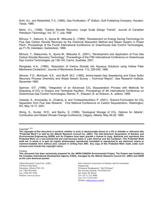 Kohl, A.L. and Reisenfeld, F.C. (1985), Gas Purification, 4th
Edition, Gulf Publishing Company, Houston,
Texas, 1985.
Mariz, C.L. (1998), “Carbon Dioxide Recovery: Large Scale Design Trends”, Journal of Canadian
Petroleum Technology, Vol. 37, 7, July 1998.
Mimura, T., Satsumi, S., Iijuma M., Mitsuoka S., (1999), “Development on Energy Saving Technology for
Flue Gas Carbon Dioxide Recovery by the Chemical Absorption Method and Steam System in Power
Plant”, Proceedings of the Fourth International Conference on Greenhouse Gas Control Technologies,
pp.71-76, Interlaken, Switzerland, 1999.
Mimura, T., Matsumoto, K., Iijuma M., Mitsuoka S., (2001), “Development and Application of Flue Gas
Carbon Dioxide Recovery Technology”, Proceedings of the Fifth International Conference on Greenhouse
Gas Control Technologies, pp.138-142, Cairns, Australia, 2001.
Rangwala, H.A., (1996), “Absorption of Carbon Dioxide into Aqueous Solutions using Hollow Fiber
Membrane Contactors”, Journal of Membrane Science, 112, 229-240, 1996.
Skinner, F.D., McIntush, K.E., and Murff, M.C. (1995), Amine-based Gas Sweetening and Claus Sulfur
Recovery Process Chemistry and Waste Stream Survey – Technical Report”, Gas Research Institute,
December 1995.
Spencer, D.F. (1999), “Integration of an Advanced CO2 Sequestration Process with Methods for
Disposing of CO2 in Oceans and Terrestrial Aquifers”, Proceedings of 4th International Conference on
Greenhouse Gas Control Technologies, Riemer, P., Eliasson, B. an Wokaun, A., editors, 1999.
Veawab, A., Aroonwilas, A., Chakma, A. and Tontiwachwuthikul, P. (2001), “Solvent Formulation for CO2
Separation from Flue Gas Streams”. First National Conference on Carbon Sequestration, Washington,
DC, May 15-17, 2001.
Wong, S., Gunter, W.D., and Bachu, S. (1999), “Geological Storage of CO2: Options for Alberta”,
Combustion and Global Climate Change Conference, Calgary, Alberta, May 26-28, 1999.
Copyright 2002
The copyright of this document or product, whether in print or electronically stored on a CD or diskette or otherwise (the
"Protected Work") is held by the Alberta Research Council Inc. (ARC). The Inter-American Association of Sanitary and
Environmental Engineering (AIDIS) and its Chapters have been granted a license to copy, distribute and reproduce this
Protected Work on a non-commercial and cost-recovery basis in Latin America and the Caribbean. This Protected Work
shall not, in whole or in part, be copied, photocopied, reproduced, translated or reproduced to any electronic means or
machine-readable form without prior consent in writing from ARC. Any copy of this Protected Work made under such
consent must include this copyright notice.
Funding
This document has been exclusively prepared for the AIDIS-CANADA Environmental Project. The Project was funded by
the Canadian International Development Agency (CIDA), managed by the Alberta Research Council Inc. (ARC) and AIDIS
as the Latin American partner.
Alberta Research Council Inc. (ARC)
250 Karl Clark Road
Edmonton, Alberta T6N 1E4
Tel: (780) 450-4630
Fax: (780) 465-3308
Website: www.arc.ab.ca
Inter-American Association of Sanitary and Environmental
Engineering
Permanent Headquarters “Abel Wolman”
Rua Nicolau Galiardi, 354-05429-010
Sao Paulo, SP, Brazil
Tel: (55-11) 212-4080
Fax: (55-11) 814-2441
Website: aidis@unisys.com.br
 