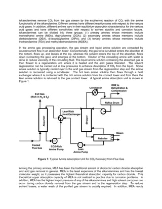 Alkanolamines remove CO2 from the gas stream by the exothermic reaction of CO2 with the amine
functionality of the alkanolamine. Different amines have different reaction rates with respect to the various
acid gases. In addition, different amines vary in their equilibrium absorption characteristics for the various
acid gases and have different sensitivities with respect to solvent stability and corrosion factors.
Alkanolamines can be divided into three groups: (1) primary amines whose members include
monoethanol amine (MEA), diglycolamine (DGA); (2) secondary amines whose members include
diethanolamine (DEA), di-isopropylamine (DIPA); and (3) tertiary amines whose members include
triethanolamine (TEA) and methyl-diethanolamine (MDEA).
In the amine gas processing operation, the gas stream and liquid amine solution are contacted by
countercurrent flow in an absorption tower. Conventionally, the gas to be scrubbed enters the absorber at
the bottom, flows up, and leaves at the top, whereas the solvent enters the top of the absorber, flows
down (contacting the gas), and emerges at the bottom. Dilution of the circulating amine with water is
done to reduce viscosity of the circulating fluid. The liquid amine solution containing the absorbed gas is
then flowed to a regeneration unit where it is heated and the acid gases liberated. The solvent
regeneration can be carried out at low pressures to enhance desorption of CO2 from the liquid. Some
amine solution is typically carried over in the acid gas stream from the regeneration step and the amine
solution is recovered using a condenser. The hot lean amine solution then flows through a heat
exchanger where it is contacted with the rich amine solution from the contact tower and from there the
lean amine solution is returned to the gas contact tower. A typical amine absorption unit is shown in
Figure 1.
Cooled
Flue Gas
Absorber
Exit Gas
(Rich in N2 & 02)
Stripper
CO2-Rich
Amine Pump
Lean/Rich
Heat Exchanger
Condenser
CO2 to
Dehydration &
Compression
Steam
Lean
Amine Pump
Reboiler
Reflux Drum
Cooled
Flue Gas
Absorber
Exit Gas
(Rich in N2 & 02)
Stripper
CO2-Rich
Amine Pump
Lean/Rich
Heat Exchanger
Condenser
CO2 to
Dehydration &
Compression
Steam
Lean
Amine Pump
Reboiler
Reflux Drum
Figure 1: Typical Amine Absorption Unit for CO2 Recovery from Flue Gas
Among the primary amines, MEA has been the traditional solvent of choice for carbon dioxide absorption
and acid gas removal in general. MEA is the least expensive of the alkanolamines and has the lowest
molecular weight, so it possesses the highest theoretical absorption capacity for carbon dioxide. This
theoretical upper absorption capacity of MEA is not realized in practice due to corrosion problems. In
addition, MEA has the highest vapor pressure of any of the alkanolamines and high solvent carryover can
occur during carbon dioxide removal from the gas stream and in the regeneration step. To reduce
solvent losses, a water wash of the purified gas stream is usually required. In addition, MEA reacts
 