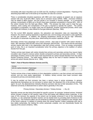 irreversibly with minor impurities such as COS and CS2 resulting in solvent degradation. Foaming of the
absorbing liquid MEA due to the build-up of impurities can also be a concern.
There is considerable industrial experience with MEA and most systems at present use an aqueous
solution with only 15-25-wt% MEA, mainly due to corrosion issues (GPSA, 1998). Corrosion inhibitors
may be added to MEA solution, and this results in an increase in solution strength. In a commercial
process, concentration of MEA up to 30-wt% have been employed successfully to remove 80% - 90% of
the carbon dioxide from the feed gas (Mariz, 1998). The process has been used to treat flue gas,
however, some cooling and compression of the gas is required to operate the system. The solvent
composition is proprietary, so royalty costs may be significant. Another commercial process, which uses
20% MEA with inhibitors, is also offered for flue gas treatment (Barchas, 1992).
For the current MEA absorber systems, the adsorption and desorption rates are reasonably high.
However, the column packing represents a significant cost, and its energy consumption is also significant
for flue gas treatment. In addition, the stripping temperature should not be too high. Otherwise,
dimerization of carbamate may take place, deteriorating the sorption capability of MEA.
Secondary amines have advantage over primary amines - their heat of reaction with carbon dioxide is
lower, 360 calorie/gm (650 BTU/lb) versus 455 calorie/gm (820 BTU/lb). This means that the secondary
amines require less heat in the regeneration step than primary amines. From an energy consumption
point of view, this is an important consideration when the primary objective is the isolation of carbon
dioxide from flue gas.
Tertiary amines react slower with carbon dioxide than primary and secondary amines thus require higher
circulation rate of liquid to remove carbon dioxide compared to primary and secondary amines. A major
advantage of tertiary amine is their lower heat requirements for carbon dioxide liberation from the carbon
dioxide containing solvent. The table below displays data for the heat of reaction between the three
amine and carbon dioxide (Skinner et al., 1995).
Table 1. Heat of Reaction Between Amines and CO2
Amine MEA DEA MDEA
∆Hf for carbon dioxide in Calorie/gm 455 360 320
(BTU/lb) 820 650 577
Tertiary amines show a lower tendency to form degradation products in use than primary and secondary
amines, and are more easily regenerated. In addition, tertiary amines have lower corrosion rates
compared to primary and secondary amines.
It may be pointed out that corrosion has been a serious issue in amine processes. In general,
alkanolamines themselves are not corrosive to carbon steel; the dissolved CO2 is the primary corroding
agent. As such, the alkanolamines indirectly influence corrosion rate due to their absorption of CO2. The
observed corrosivity of alkanolamines to carbon steel is generally in the order.
Primary Amines > Secondary Amines > Tertiary Amines --- Eq. (2)
Specialty amines are also being formulated for specific purpose, for example, hindered amines. Hindered
amine concept is based on the reaction rates of the acid gases with different amine molecules. In the
case of CO2 removal, the capacity of the solvent can be greatly enhanced if one of the intermediate
reactions, i.e. the carbamate formation reaction can be slowed down by providing steric hindrance to the
reacting CO2. This hindrance effect can be achieved by attaching a bulky substitute to the nitrogen atom
of the amine molecule. In addition to slowing down the overall reaction, bulkier substitutes give rise to
less stable carbamates. By making the amine carbamate unstable, one can theoretically double the
capacity of the solvent (Chakma, 1994).
 
