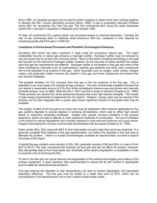 Since 1990, an industrial company and an electric power company in Japan have been working together
to develop the KS-1 solvent absorption process (Iijima, 1998). It uses a proprietary sterically hindered
amine KS-1 for recovering CO2 from flue gas. The first commercial plant using the newly developed
solvent KS-1 has been in operation in Malaysia since October 1999.
To date, all commercial CO2 capture plants use processes based on chemical absorption. Typically the
size of the commercial plant is relatively small (maximum 800 t/d), compared to that required for
processing power plant flue gas (> 5,000 t/d).
Limitations of Amine-based Processes and Plausible Technological Advances
Scrubbing with amine has been practiced in large scale for processing natural gas. The major
undesirable impurity in natural gas streams is hydrogen sulfide. Hydrogen sulfide must be removed to
very low levels due to its toxic and corrosive nature. Much of the amine scrubbing technology in the past
has focused on the removal of hydrogen sulfide; however, for the recovery of carbon dioxide from power
plant flue gas the requirements are different. Hydrogen sulfide is not present in flue gas and many of the
other troublesome impurities such as hydrocarbons, pipeline gas additives and other sulfur compounds
will not be expected to be present in flue gas. Other impurities such as oxygen, sulfur oxides, nitrogen
oxides, and particulate matter however are present in flue gas and these substances will present their
own special challenges.
The greatest limitation for CO2 recovery from flue gas is the low pressure of the flue gas. CO2 is
absorbed much more easily into solvents at high pressure. The only commercially available solvents that
can absorb a reasonable amount of CO2 from dilute atmospheric pressure gas are primary and sterically
hindered amines, such as MEA, DGA and KS-1, KS-2 and KS-3 series of solvents (Chapel et al., 1999).
These solvents can absorb CO2 at low pressures because they have high reaction energies. This results
in high-energy requirements to regenerate the rich solvent. However, energy costs may be reduced if the
process can be fully integrated with a power plant where significant amount of low-grade heat may be
available.
The oxygen content of the flue gas is an issue that must be addressed. Most solvents applicable for flue
gas systems degrade to varying degrees in oxidizing atmospheres, which lead to either high solvent
losses or expensive reclaiming processes. Oxygen also causes corrosion problems in the process
equipment, which can lead to failures or more expensive materials of construction. The use of inhibitors
in the solvent to reduce degradation and corrosion appears to work well and produces very good results.
Oxygen scavenging has not been commercially demonstrated with flue gases (Chapel et al., 1999).
Sulfur oxides (SO2, SO3) react with MEA to form heat-stable corrosive salts that cannot be reclaimed. It is
generally accepted that installing a flue gas desulfurization unit before the absorber is the best way to
alleviate the problem. There is a myriad of technologies available for desulfurization, but that is beyond
the scope of this report.
A typical flue gas contains some amount of NOx. NOx generally consists of NO and NO2 in a ratio of from
95:5 to 90:10. The main component NO performs as inert gas and will not affect the solvent. However,
NO2 will partially lead to form heat stable salt. Generally some solvent degradation is acceptable in order
to avoid the cost of removing the NO2.
Fly ash in the flue gas can cause foaming and degradation of the solvent and plugging and scaling of the
process equipment. A wash operation was recommended to reduce the fly ash content to appropriate
level to abate the aforementioned problems.
Flue gas entering the absorber at high temperatures can lead to solvent degradation and decreased
absorption efficiency. The flue gas must be cooled to a water dew point of 50o
C, which can be
accomplished in the desulfurization unit or with a direct contact water cooler.
 