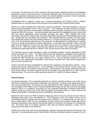 In summary, the recovery of CO2 from combustion flue gas requires significant amount of pre-treatment
processing in order to avoid any foul-up in the solvent absorption step. This will add to the cost of CO2.
However, significant improvements can be made in the solvent absorption process in terms of optimizing
the compositions of the absorbing amines and the gas-liquid contactors.
Considerable work is ongoing in Japan and in Canada (International CO2 Capture Center in Regina,
Saskatchewan) on improved amines and processes for the specific task of carbon dioxide capture.
Mimura et al. (2001) describe their recent work in solvent composition. They have developed a series of
amine solvents designated as KS-1, KS-2, and KS-3. The composition of these solvents is propriety.
The KS-1 solvent has been commercialized in Malaysia where a flue gas containing 8 vol.% CO2 is being
treated with 90% CO2 recovery. Corrosion problems were reported to be negligible using this solvent and
also that solvent degradation during prolonged operation was slight. They indicated that amine
consumption was about 2.0 kg/ton CO2 recovered using a MEA process while for the Malaysia plant using
KS-1, solvent loss was 0.35 kg/ton CO2 recovered. With improved solvents currently in the pilot phase,
they indicate that solvent loss may be further reduced to ~0.1 kg/ton CO2 recovered. Steam consumption
was 1.5 ton of low-pressure steam per ton CO2 recovered. It is claimed that K-3 is better than K-1 and K-2
in terms of energy consumption for solvent regeneration. A pilot plant test using KS-3 under coal fired
boiler flue gas containing 14-vol% CO2 (dry basis) and 50 ppm SOx showed a CO2 recovery of 90%
(Mimura et al., 1999), and sodium hydroxide was believed to be used in the solvent regeneration by
converting the heat-stable salt due to reaction of SOx with the amine to free amine and Na2SO3.
The Canadian group has also developed a series of proprietary designer solvents designated as PSR
solvents (Veawab et al., 2001). The PSR solvents have been designed to specifically for the separation
of CO2 from flue gas streams. The PSR solvents may be used at higher amine concentration than
conventional MEA solvents and at a higher loading of CO2. The key features claimed for the PSR
solvents are lower regeneration temperature, lower solvent circulation rate, lower solvent degeneration
rate, and lower corrosion rate.
Another area that has been investigated for improved CO2 separation is the gas-liquid contactor. A low-
pressure gas stream containing low (5 - 15 %) quantities of CO2 means that the volume of gas to be
processed is large for the quantity of recovered CO2. Improvements in the packing materials in the gas-
liquid contact towers, have been reported by both the Canadian group (Aboudheir et al., 2001) and the
Japanese group. The result is a smaller gas-liquid contactor, for a given CO2 capture capacity.
Physical Solvent
For physical absorption, CO2 is physically absorbed in a solvent according to Henry’s Law, which means
that they are temperature and pressure dependent with absorption occurring at high partial pressures of
CO2 and low temperatures. The solvents are then regenerated by either heating or pressure reduction.
The advantage of this method is that it requires relatively little energy; but the CO2 must be at high partial
pressure. Hence, it is suitable for recovering CO2 from Integrated Gasification Combined Cycle (IGCC)
systems where the exhaust CO2 would leave the gasifier at elevated pressures. Typical solvents are
Selexol (dimethylether of polyethylene glycol) and Rectisol (cold methanol).
Selexol has been used since 1969 to sweeten natural gas, both for bulk CO2 removal and H2S removal.
Absorption takes place at low temperature (0 - 5o
C). Desorption of the rich Selexol solvent can be
accomplished either by letting down the pressure (CO2 removal) or by stripping with air, inert gas or
steam. Hydrocarbons, COS, CS2 and mercaptans are also removed by the solvent. Additionally, the low
absorption temperature used requires that the lean solvent be returned to the absorber via a refrigeration
unit. The Exxon plant at La Barge, Wyoming, USA uses two Selexol processes in series, one for
removing H2S and other for removing CO2.
Rectisol has mainly been used to treat synthesis gas, hydrogen and town gas streams and removes most
impurities. The coal gasification plant in North Dakota, USA uses a Rectisol process to separate CO2 from
 
