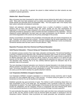 a mixture of H2, CO and CO2. In general, the solvent is chilled methanol but other solvents are also
available for special applications.
Alkaline Salt – Based Processes
Many processes have been developed for carbon dioxide removal utilizing the alkali salts of various weak
acids. Many salts have been proposed such as sodium and potassium salts of carbonate, phosphate,
borate arsenite and phenolate (Kohl and Reisenfeld 1985). The most popular salts in the industry have
been sodium carbonate and potassium carbonate.
Sodium and potassium carbonate aqueous solutions have a number of problems in practice. The
solutions tend to react only relatively slowly with carbon dioxide and the heat requirements for
regeneration of the solution is large compared to the various alkanolamine based processes. Potassium
carbonate promoted by piperazine or other promoters has been considered for CO2 separation. Vacuum
stripping for solvent regeneration has been used, and vapor recompression may be required. Low cost
and minimal degradation of the solvent are the primary advantages of this process.
Solution concentrations are limited by the precipitation of bicarbonate salts and solution temperatures are
high. Foaming is also reported to be a concern. Corrosion problems may be severe depending on input
gas composition, but various corrosion inhibitors have been employed effectively in some circumstances.
Sometimes stainless steel has been used for the plant (Benson, 1954).
Separation Processes other than Chemical and Physical Absorption
Solid Physical Adsorption – Pressure Swing and Temperature Swing Adsorption
An adsorption process consists of two major steps: adsorption and desorption. The technical feasibility of
a process is dictated by the adsorption step, whereas the desorption step controls its economic viability.
Strong affinity of an adsorbent for removing the undesired component from a gas mixture is essential for
an effective adsorption step. The stronger the affinity, however, the more difficult it is to desorb the gas
impurity and the higher the energy consumed in regenerating the adsorbent for reuse in the next cycle.
The desorption step, therefore, has to be very carefully balanced against the adsorption step for an
adsorption step to be successful.
The main advantage of physical adsorption over chemical or physical absorption is its simple and energy
efficient operation and regeneration, which can be achieved with a pressure swing or temperature swing
cycle. The primary adsorption material under consideration is zeolite. The concerns over this technology
are scale up and the need to develop CO2 specific adsorbent materials.
Low Temperature Distillation (Cryogenic Separation)
Low temperature distillation (cryogenic separation) is a commercial process commonly used to liquefy
and purify CO2 from relatively high purity (> 90%) sources. It involves cooling the gases to a very low
temperature so that the CO2 can be liquefied and separated.
Distillation generally has good economies of scale. This method is worth considering where there is a
high concentration of CO2 in the waste gas. The advantage is that it produces a liquid CO2 ready for
transportation by pipeline. The major disadvantages of this process are the amount of energy required to
provide the refrigeration and the necessary removal of components that have freezing points above
normal operating temperatures to avoid freezing and eventual blockage of process equipment.
For post combustion flue gases, the waste streams contain water and other trace combustion by-products
such as NOx and SOx several of which must be removed before the stream is introduced to the low
temperature section. Moreover, these by-products are usually generated near atmospheric pressure.
 