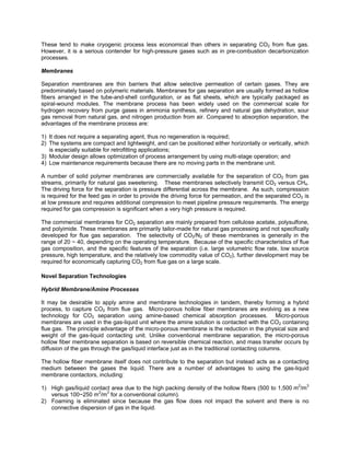 These tend to make cryogenic process less economical than others in separating CO2 from flue gas.
However, it is a serious contender for high-pressure gases such as in pre-combustion decarbonization
processes.
Membranes
Separation membranes are thin barriers that allow selective permeation of certain gases. They are
predominately based on polymeric materials. Membranes for gas separation are usually formed as hollow
fibers arranged in the tube-and-shell configuration, or as flat sheets, which are typically packaged as
spiral-wound modules. The membrane process has been widely used on the commercial scale for
hydrogen recovery from purge gases in ammonia synthesis, refinery and natural gas dehydration, sour
gas removal from natural gas, and nitrogen production from air. Compared to absorption separation, the
advantages of the membrane process are:
1) It does not require a separating agent, thus no regeneration is required;
2) The systems are compact and lightweight, and can be positioned either horizontally or vertically, which
is especially suitable for retrofitting applications;
3) Modular design allows optimization of process arrangement by using multi-stage operation; and
4) Low maintenance requirements because there are no moving parts in the membrane unit.
A number of solid polymer membranes are commercially available for the separation of CO2 from gas
streams, primarily for natural gas sweetening. These membranes selectively transmit CO2 versus CH4.
The driving force for the separation is pressure differential across the membrane. As such, compression
is required for the feed gas in order to provide the driving force for permeation, and the separated CO2 is
at low pressure and requires additional compression to meet pipeline pressure requirements. The energy
required for gas compression is significant when a very high pressure is required.
The commercial membranes for CO2 separation are mainly prepared from cellulose acetate, polysulfone,
and polyimide. These membranes are primarily tailor-made for natural gas processing and not specifically
developed for flue gas separation. The selectivity of CO2/N2 of these membranes is generally in the
range of 20 ~ 40, depending on the operating temperature. Because of the specific characteristics of flue
gas composition, and the specific features of the separation (i.e. large volumetric flow rate, low source
pressure, high temperature, and the relatively low commodity value of CO2), further development may be
required for economically capturing CO2 from flue gas on a large scale.
Novel Separation Technologies
Hybrid Membrane/Amine Processes
It may be desirable to apply amine and membrane technologies in tandem, thereby forming a hybrid
process, to capture CO2 from flue gas. Micro-porous hollow fiber membranes are evolving as a new
technology for CO2 separation using amine-based chemical absorption processes. Micro-porous
membranes are used in the gas-liquid unit where the amine solution is contacted with the CO2 containing
flue gas. The principle advantage of the micro-porous membrane is the reduction in the physical size and
weight of the gas-liquid contacting unit. Unlike conventional membrane separation, the micro-porous
hollow fiber membrane separation is based on reversible chemical reaction, and mass transfer occurs by
diffusion of the gas through the gas/liquid interface just as in the traditional contacting columns.
The hollow fiber membrane itself does not contribute to the separation but instead acts as a contacting
medium between the gases the liquid. There are a number of advantages to using the gas-liquid
membrane contactors, including:
1) High gas/liquid contact area due to the high packing density of the hollow fibers (500 to 1,500 m2
/m3
versus 100~250 m2
/m3
for a conventional column).
2) Foaming is eliminated since because the gas flow does not impact the solvent and there is no
connective dispersion of gas in the liquid.
 
