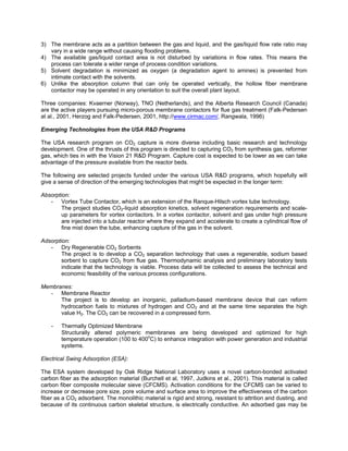 3) The membrane acts as a partition between the gas and liquid, and the gas/liquid flow rate ratio may
vary in a wide range without causing flooding problems.
4) The available gas/liquid contact area is not disturbed by variations in flow rates. This means the
process can tolerate a wider range of process condition variations.
5) Solvent degradation is minimized as oxygen (a degradation agent to amines) is prevented from
intimate contact with the solvents.
6) Unlike the absorption column that can only be operated vertically, the hollow fiber membrane
contactor may be operated in any orientation to suit the overall plant layout.
Three companies: Kvaerner (Norway), TNO (Netherlands), and the Alberta Research Council (Canada)
are the active players pursuing micro-porous membrane contactors for flue gas treatment (Falk-Pedersen
at al., 2001, Herzog and Falk-Pedersen, 2001, http://www.cirmac.com/, Rangwala, 1996)
Emerging Technologies from the USA R&D Programs
The USA research program on CO2 capture is more diverse including basic research and technology
development. One of the thrusts of this program is directed to capturing CO2 from synthesis gas, reformer
gas, which ties in with the Vision 21 R&D Program. Capture cost is expected to be lower as we can take
advantage of the pressure available from the reactor beds.
The following are selected projects funded under the various USA R&D programs, which hopefully will
give a sense of direction of the emerging technologies that might be expected in the longer term:
Absorption:
- Vortex Tube Contactor, which is an extension of the Ranque-Hilsch vortex tube technology.
The project studies CO2-liquid absorption kinetics, solvent regeneration requirements and scale-
up parameters for vortex contactors. In a vortex contactor, solvent and gas under high pressure
are injected into a tubular reactor where they expand and accelerate to create a cylindrical flow of
fine mist down the tube, enhancing capture of the gas in the solvent.
Adsorption:
- Dry Regenerable CO2 Sorbents
The project is to develop a CO2 separation technology that uses a regenerable, sodium based
sorbent to capture CO2 from flue gas. Thermodynamic analysis and preliminary laboratory tests
indicate that the technology is viable. Process data will be collected to assess the technical and
economic feasibility of the various process configurations.
Membranes:
- Membrane Reactor
The project is to develop an inorganic, palladium-based membrane device that can reform
hydrocarbon fuels to mixtures of hydrogen and CO2 and at the same time separates the high
value H2. The CO2 can be recovered in a compressed form.
- Thermally Optimized Membrane
Structurally altered polymeric membranes are being developed and optimized for high
temperature operation (100 to 400o
C) to enhance integration with power generation and industrial
systems.
Electrical Swing Adsorption (ESA):
The ESA system developed by Oak Ridge National Laboratory uses a novel carbon-bonded activated
carbon fiber as the adsorption material (Burchell et al, 1997, Judkins et al., 2001). This material is called
carbon fiber composite molecular sieve (CFCMS). Activation conditions for the CFCMS can be varied to
increase or decrease pore size, pore volume and surface area to improve the effectiveness of the carbon
fiber as a CO2 adsorbent. The monolithic material is rigid and strong, resistant to attrition and dusting, and
because of its continuous carbon skeletal structure, is electrically conductive. An adsorbed gas may be
 